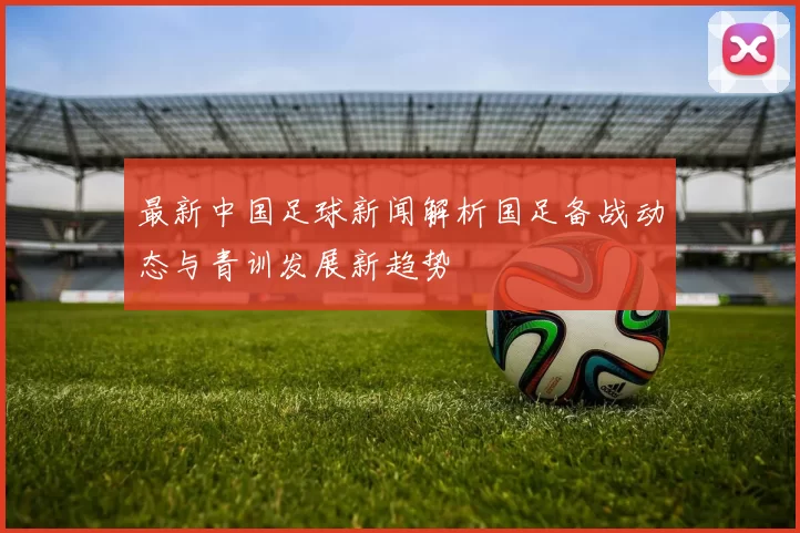 最新中国足球新闻解析国足备战动态与青训发展新趋势