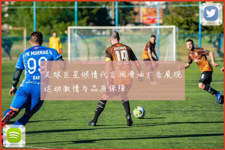 足球巨星倾情代言润滑油广告展现运动激情与品质保障