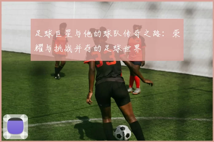 足球巨星与他的球队传奇之路：荣耀与挑战并存的足球世界