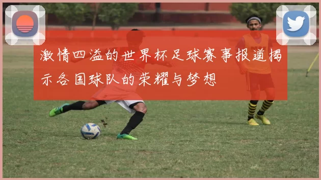 激情四溢的世界杯足球赛事报道揭示各国球队的荣耀与梦想
